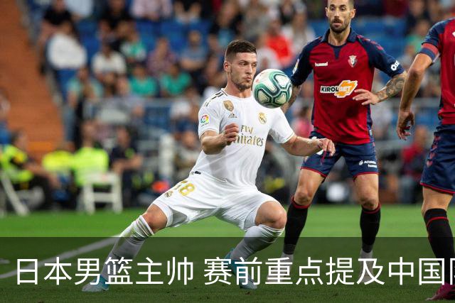 日本男篮主帅 赛前重点提及中国队一人，不是杨瀚森 也不是赵继伟！