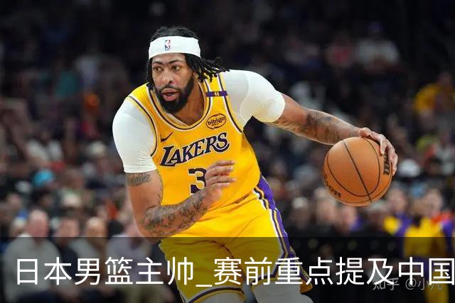 日本男篮主帅 赛前重点提及中国队一人，不是杨瀚森 也不是赵继伟！