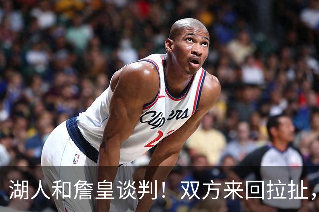 湖人和詹皇谈判！双方来回拉扯，有意14+10顶级中锋，曾要价小里